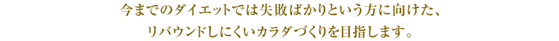 今までのダイエットでは失敗ばかりという方に向けた、リバウンドしにくいカラダづくりを目指します。