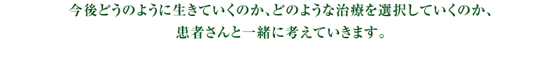 今後どうのように生きていくのか、どのような治療を選択していくのか、患者さんと一緒に考えていきます。