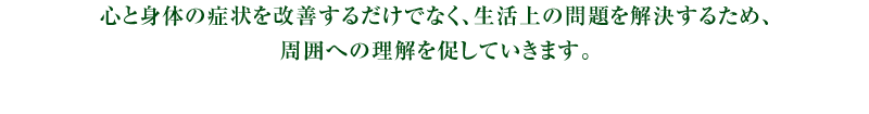 心と身体の症状を改善するだけでなく、生活上の問題を解決するため、周囲への理解を促していきます。